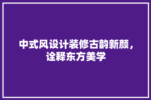 中式风设计装修古韵新颜，诠释东方美学