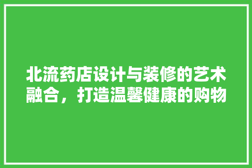 北流药店设计与装修的艺术融合，打造温馨健康的购物空间