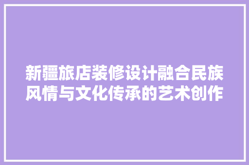 新疆旅店装修设计融合民族风情与文化传承的艺术创作