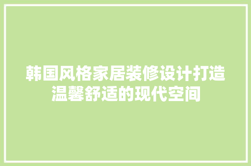 韩国风格家居装修设计打造温馨舒适的现代空间