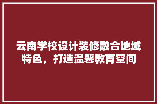 云南学校设计装修融合地域特色，打造温馨教育空间