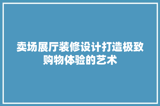 卖场展厅装修设计打造极致购物体验的艺术
