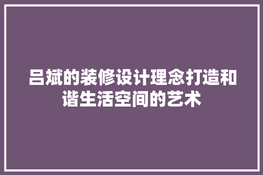 吕斌的装修设计理念打造和谐生活空间的艺术