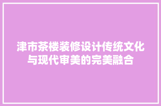 津市茶楼装修设计传统文化与现代审美的完美融合