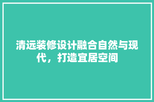 清远装修设计融合自然与现代，打造宜居空间
