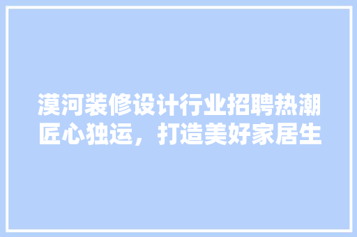 漠河装修设计行业招聘热潮匠心独运，打造美好家居生活