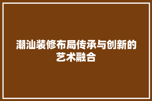 潮汕装修布局传承与创新的艺术融合