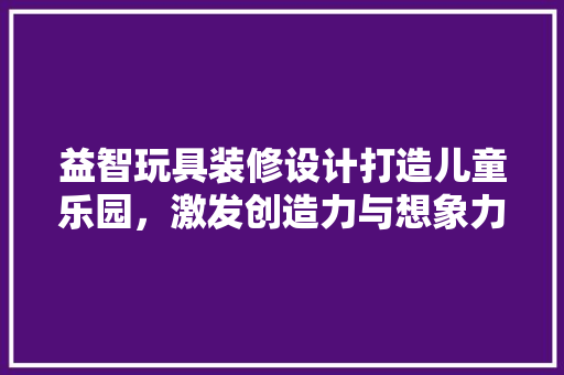 益智玩具装修设计打造儿童乐园，激发创造力与想象力