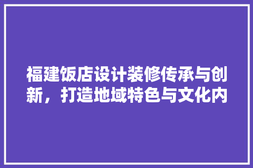 福建饭店设计装修传承与创新，打造地域特色与文化内涵