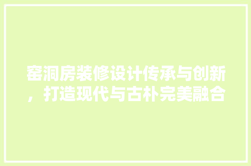 窑洞房装修设计传承与创新，打造现代与古朴完美融合的居住空间