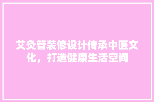 艾灸管装修设计传承中医文化，打造健康生活空间