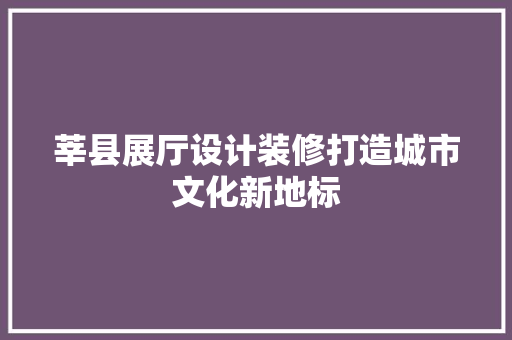莘县展厅设计装修打造城市文化新地标