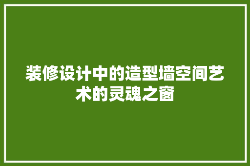 装修设计中的造型墙空间艺术的灵魂之窗