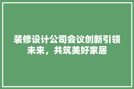 装修设计公司会议创新引领未来，共筑美好家居