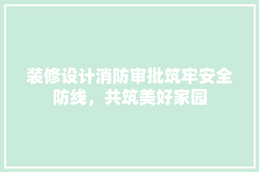装修设计消防审批筑牢安全防线，共筑美好家园