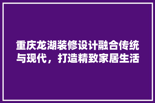 重庆龙湖装修设计融合传统与现代，打造精致家居生活