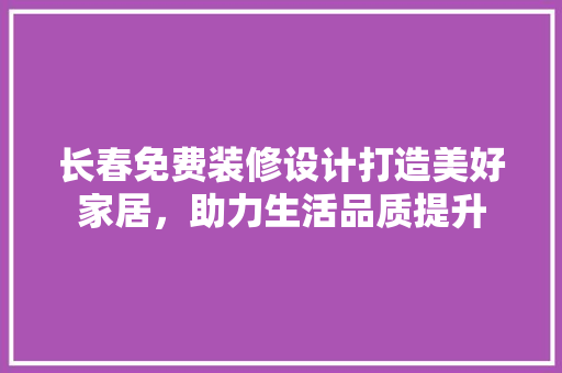长春免费装修设计打造美好家居，助力生活品质提升