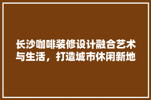 长沙咖啡装修设计融合艺术与生活，打造城市休闲新地标