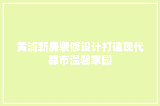 黄浦新房装修设计打造现代都市温馨家园