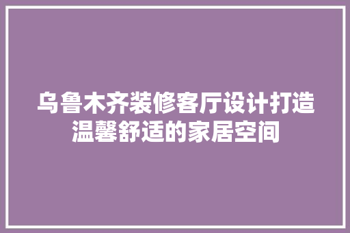 乌鲁木齐装修客厅设计打造温馨舒适的家居空间