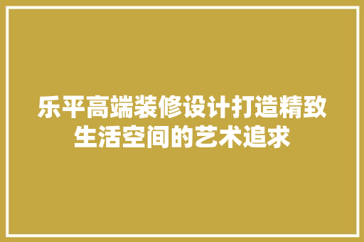 乐平高端装修设计打造精致生活空间的艺术追求 生态建筑设计