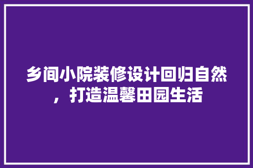 乡间小院装修设计回归自然，打造温馨田园生活