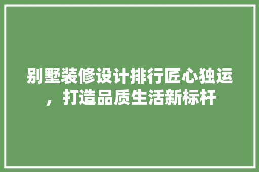 别墅装修设计排行匠心独运，打造品质生活新标杆