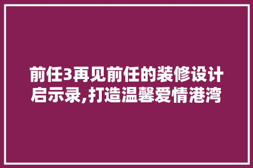 前任3再见前任的装修设计启示录,打造温馨爱情港湾的五大关键要素 知识问答