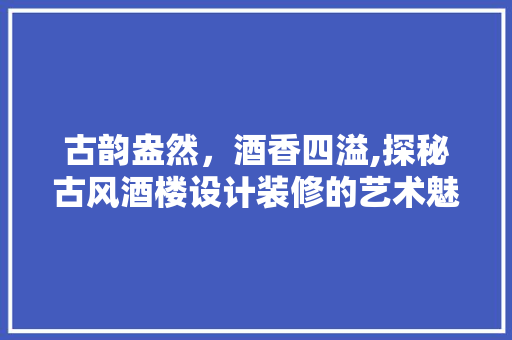古韵盎然，酒香四溢,探秘古风酒楼设计装修的艺术魅力