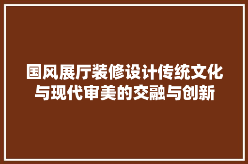 国风展厅装修设计传统文化与现代审美的交融与创新