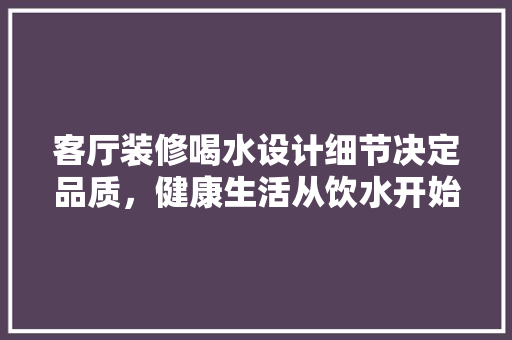 客厅装修喝水设计细节决定品质，健康生活从饮水开始