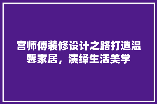 宫师傅装修设计之路打造温馨家居，演绎生活美学