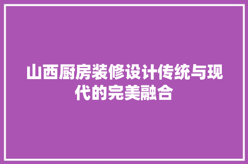 山西厨房装修设计传统与现代的完美融合