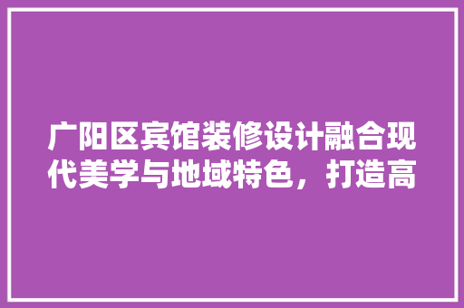 广阳区宾馆装修设计融合现代美学与地域特色，打造高品质住宿体验