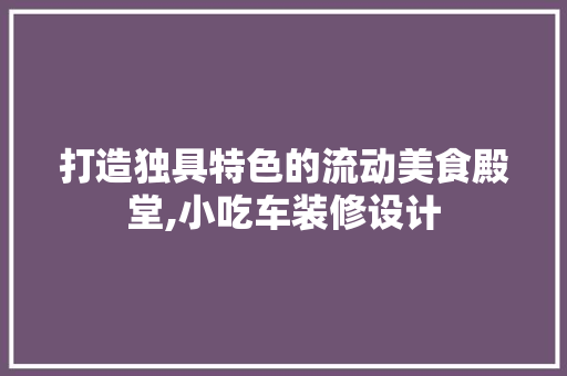 打造独具特色的流动美食殿堂,小吃车装修设计
