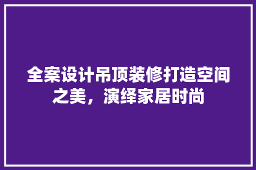 全案设计吊顶装修打造空间之美，演绎家居时尚