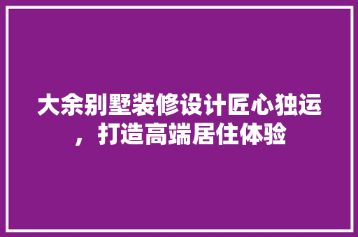 大余别墅装修设计匠心独运，打造高端居住体验
