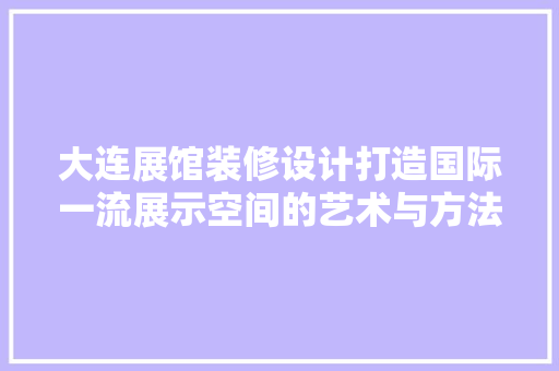 大连展馆装修设计打造国际一流展示空间的艺术与方法