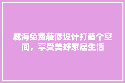 威海免费装修设计打造个空间，享受美好家居生活