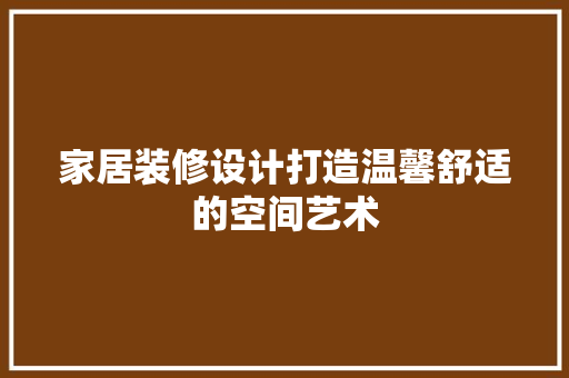 家居装修设计打造温馨舒适的空间艺术 工艺流程