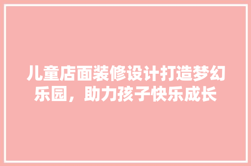 儿童店面装修设计打造梦幻乐园，助力孩子快乐成长