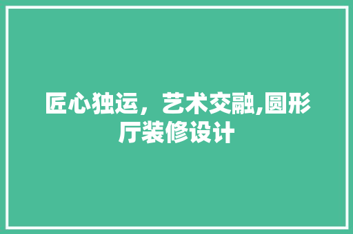 匠心独运，艺术交融,圆形厅装修设计
