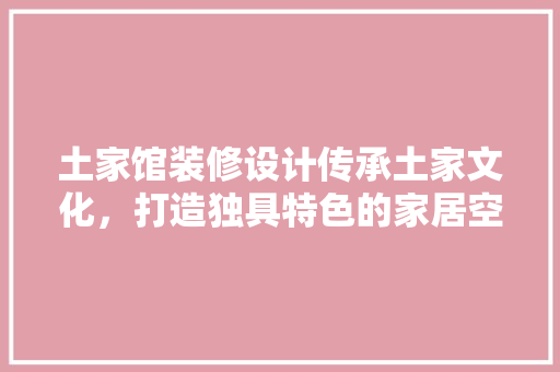 土家馆装修设计传承土家文化，打造独具特色的家居空间