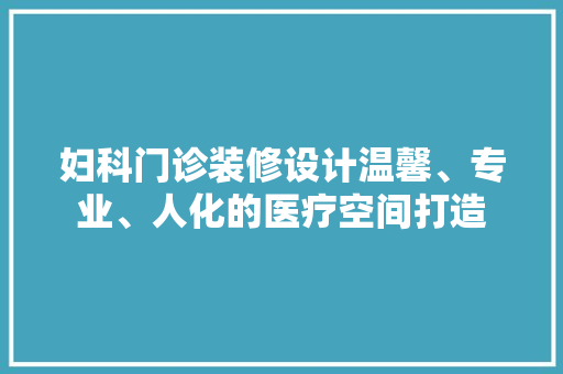 妇科门诊装修设计温馨、专业、人化的医疗空间打造