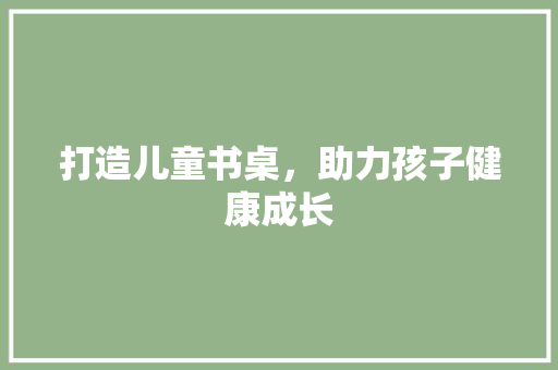 打造儿童书桌，助力孩子健康成长