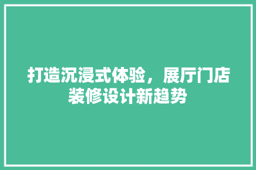 打造沉浸式体验，展厅门店装修设计新趋势