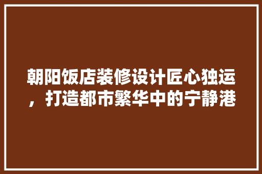 朝阳饭店装修设计匠心独运，打造都市繁华中的宁静港湾