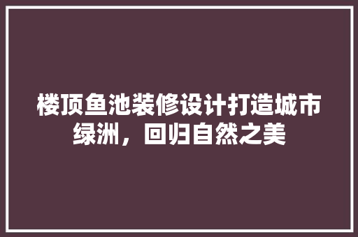 楼顶鱼池装修设计打造城市绿洲，回归自然之美