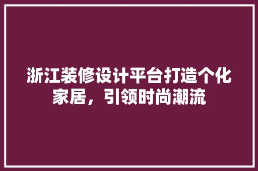 浙江装修设计平台打造个化家居，引领时尚潮流