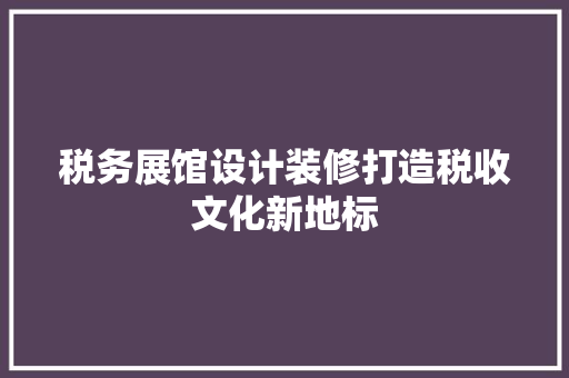 税务展馆设计装修打造税收文化新地标 知识问答